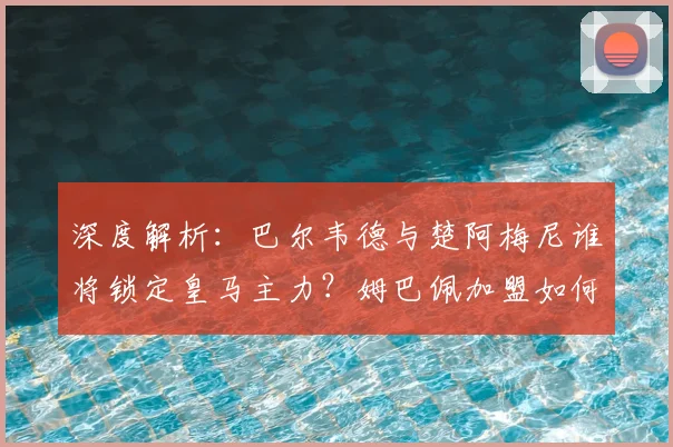 深度解析：巴尔韦德与楚阿梅尼谁将锁定皇马主力？姆巴佩加盟如何影响更衣室平衡？