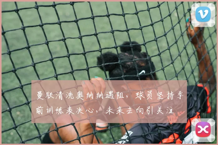 曼联清洗奥纳纳遇阻，球员坚持季前训练表决心，未来去向引关注