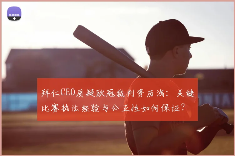 拜仁CEO质疑欧冠裁判资历浅:关键比赛执法经验与公正性如何保证?