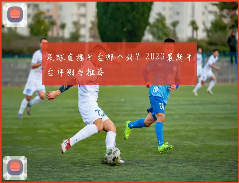 足球直播平台哪个好？2023最新平台评测与推荐