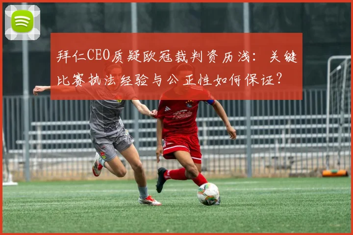 拜仁CEO质疑欧冠裁判资历浅：关键比赛执法经验与公正性如何保证？