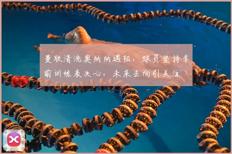 曼联清洗奥纳纳遇阻,球员坚持季前训练表决心,未来去向引关注