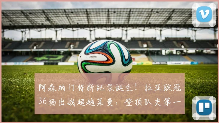 阿森纳门将新纪录诞生！拉亚欧冠36场出战超越莱曼，登顶队史第一