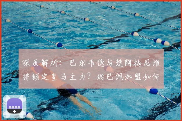 深度解析:巴尔韦德与楚阿梅尼谁将锁定皇马主力?姆巴佩加盟如何影响更衣室平衡?
